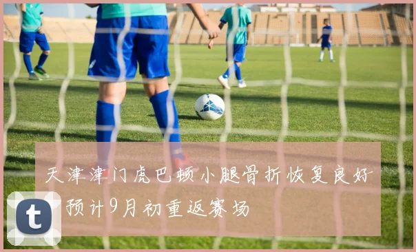 天津津门虎巴顿小腿骨折恢复良好，预计9月初重返赛场