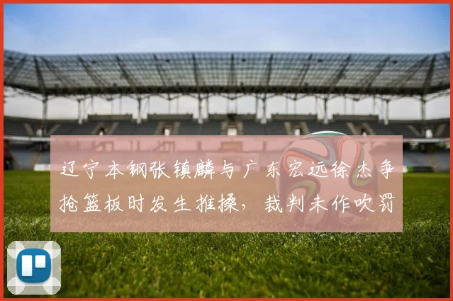 辽宁本钢张镇麟与广东宏远徐杰争抢篮板时发生推搡，裁判未作吹罚引发热议