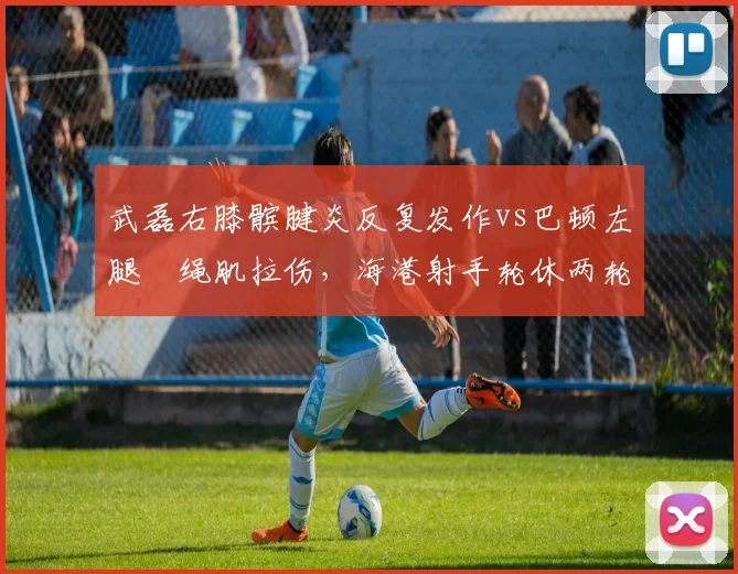 武磊右膝髌腱炎反复发作vs巴顿左腿腘绳肌拉伤，海港射手轮休两轮天津飞翼下周复出