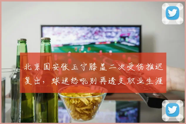 北京国安张玉宁膝盖二次受伤推迟复出，球迷怒吼别再透支职业生涯